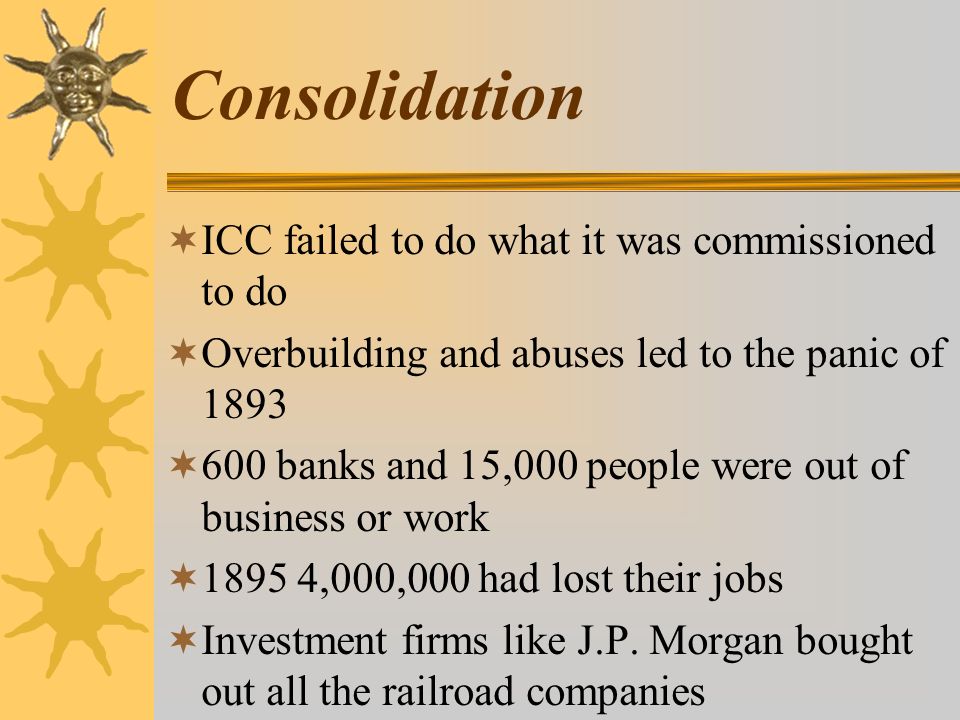 Consolidation  ICC failed to do what it was commissioned to do  Overbuilding and abuses led to the panic of 1893  600 banks and 15,000 people were out of business or work  ,000,000 had lost their jobs  Investment firms like J.P.
