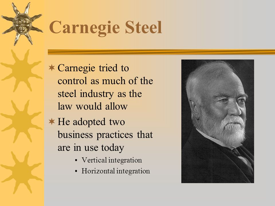 Carnegie Steel  Carnegie tried to control as much of the steel industry as the law would allow  He adopted two business practices that are in use today Vertical integration Horizontal integration