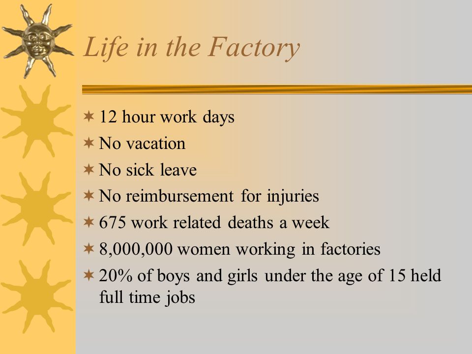 Life in the Factory  12 hour work days  No vacation  No sick leave  No reimbursement for injuries  675 work related deaths a week  8,000,000 women working in factories  20% of boys and girls under the age of 15 held full time jobs