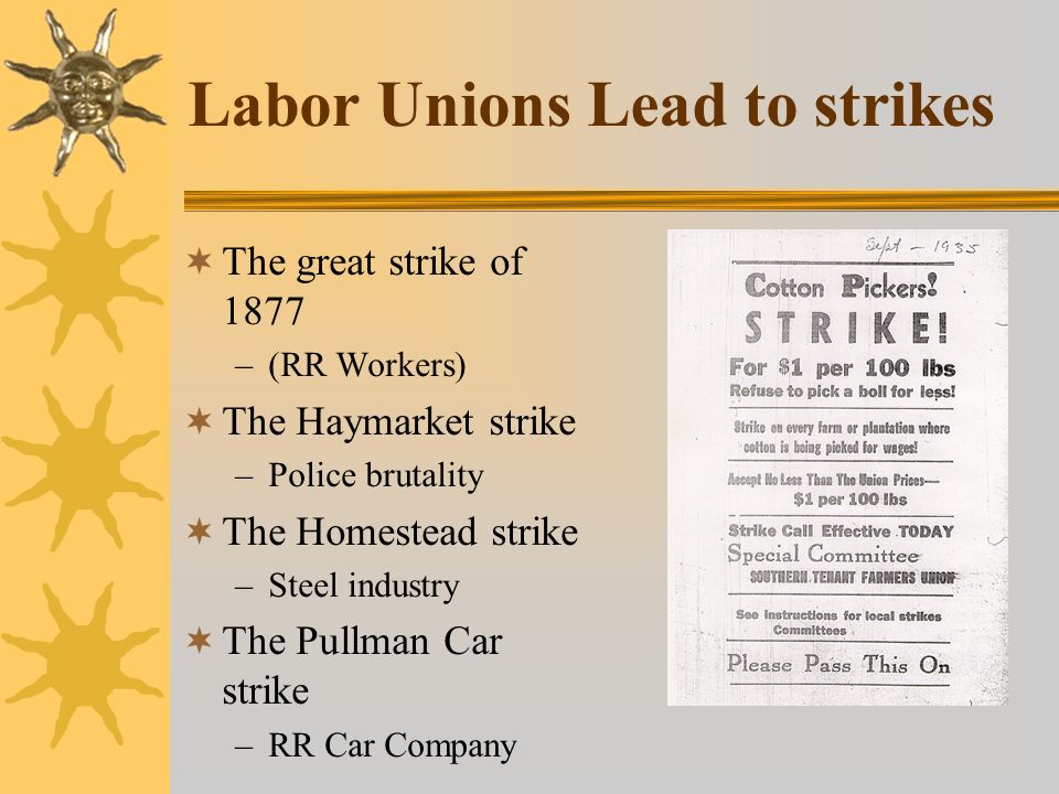 Labor Unions Lead to strikes  The great strike of 1877 –(RR Workers)  The Haymarket strike –Police brutality  The Homestead strike –Steel industry  The Pullman Car strike –RR Car Company