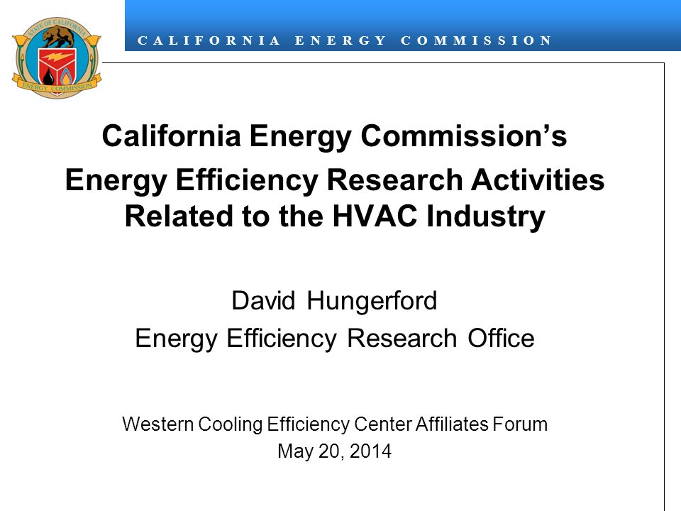 C A L I F O R N I A E N E R G Y C O M M I S S I O N California Energy Commission’s Energy Efficiency Research Activities Related to the HVAC Industry David Hungerford Energy Efficiency Research Office Western Cooling Efficiency Center Affiliates Forum May 20, 2014