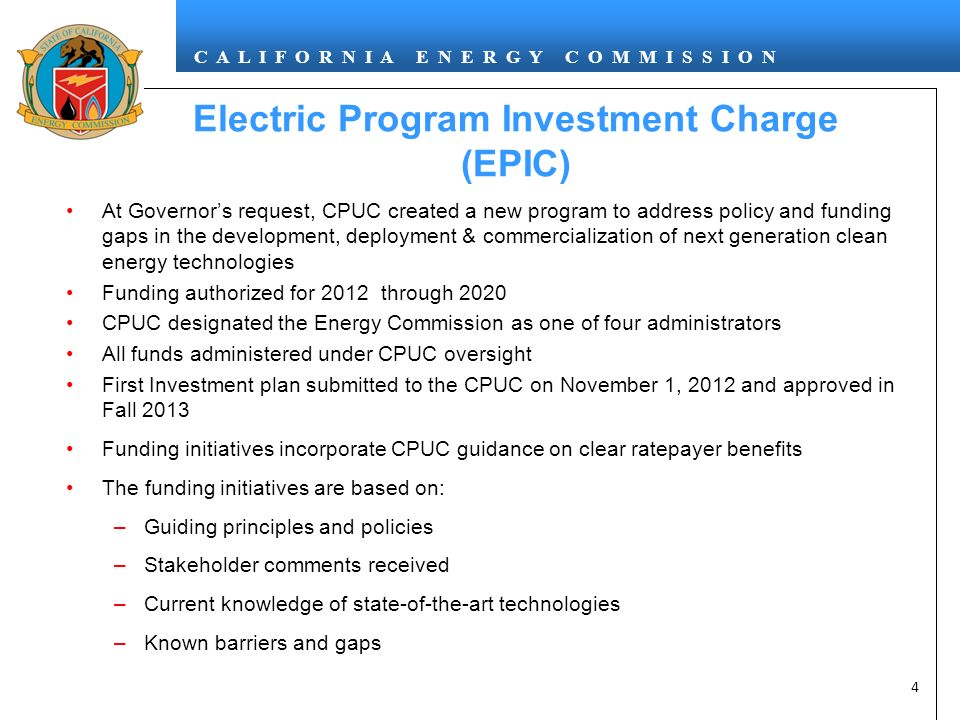 C A L I F O R N I A E N E R G Y C O M M I S S I O N 4 At Governor’s request, CPUC created a new program to address policy and funding gaps in the development, deployment & commercialization of next generation clean energy technologies Funding authorized for 2012 through 2020 CPUC designated the Energy Commission as one of four administrators All funds administered under CPUC oversight First Investment plan submitted to the CPUC on November 1, 2012 and approved in Fall 2013 Funding initiatives incorporate CPUC guidance on clear ratepayer benefits The funding initiatives are based on: –Guiding principles and policies –Stakeholder comments received –Current knowledge of state-of-the-art technologies –Known barriers and gaps Electric Program Investment Charge (EPIC)