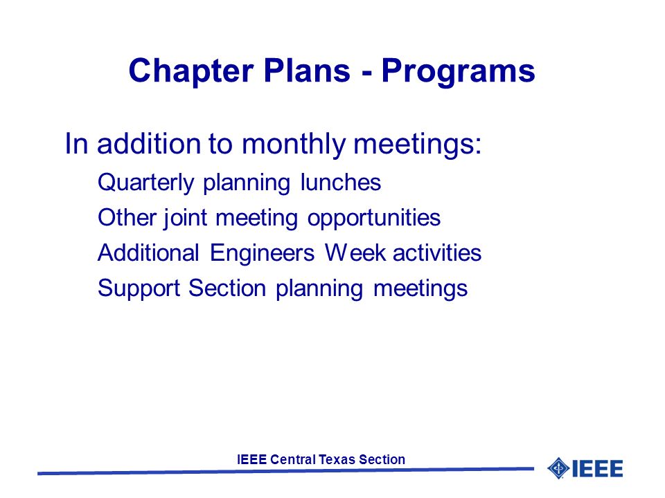 IEEE Central Texas Section Chapter Plans - Programs In addition to monthly meetings: Quarterly planning lunches Other joint meeting opportunities Additional Engineers Week activities Support Section planning meetings