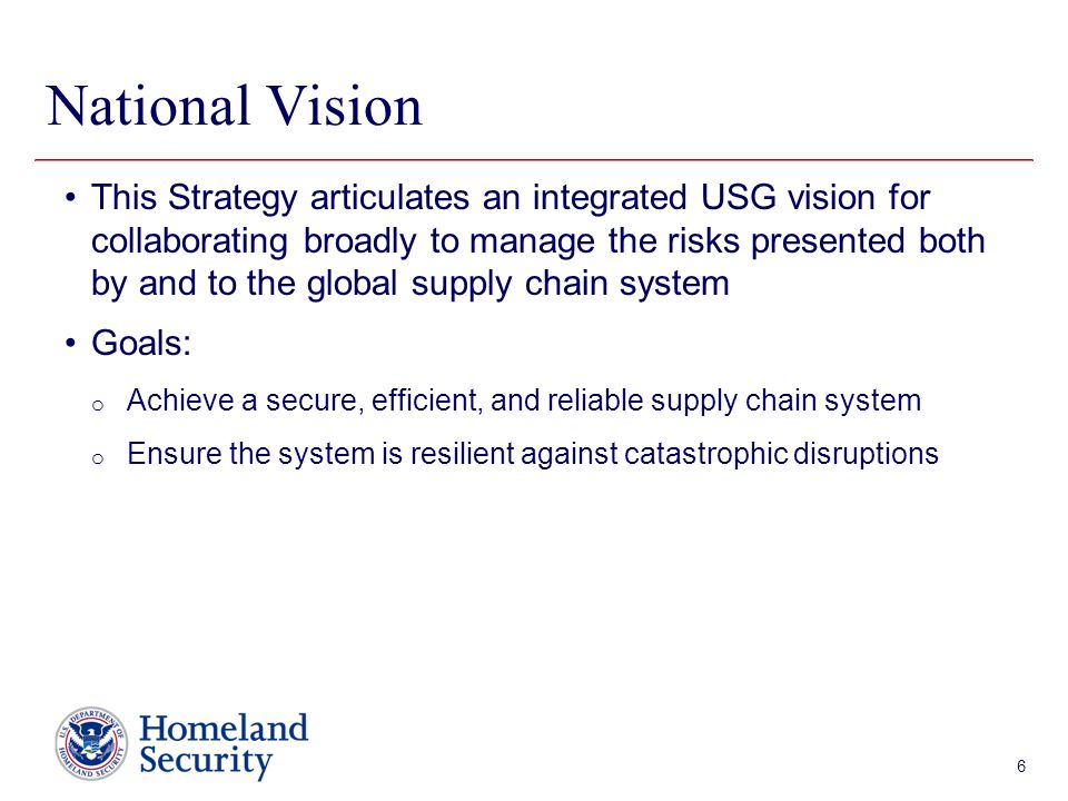 Presenter’s Name June 17, 2003 National Vision 6 This Strategy articulates an integrated USG vision for collaborating broadly to manage the risks presented both by and to the global supply chain system Goals: o Achieve a secure, efficient, and reliable supply chain system o Ensure the system is resilient against catastrophic disruptions