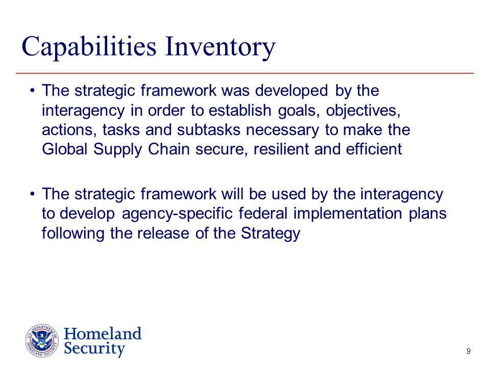 Presenter’s Name June 17, 2003 Capabilities Inventory The strategic framework was developed by the interagency in order to establish goals, objectives, actions, tasks and subtasks necessary to make the Global Supply Chain secure, resilient and efficient The strategic framework will be used by the interagency to develop agency-specific federal implementation plans following the release of the Strategy 9