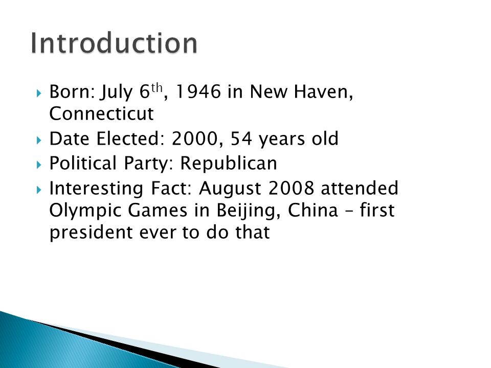  Born: July 6 th, 1946 in New Haven, Connecticut  Date Elected: 2000, 54 years old  Political Party: Republican  Interesting Fact: August 2008 attended Olympic Games in Beijing, China – first president ever to do that