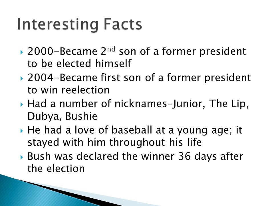  2000-Became 2 nd son of a former president to be elected himself  2004-Became first son of a former president to win reelection  Had a number of nicknames-Junior, The Lip, Dubya, Bushie  He had a love of baseball at a young age; it stayed with him throughout his life  Bush was declared the winner 36 days after the election