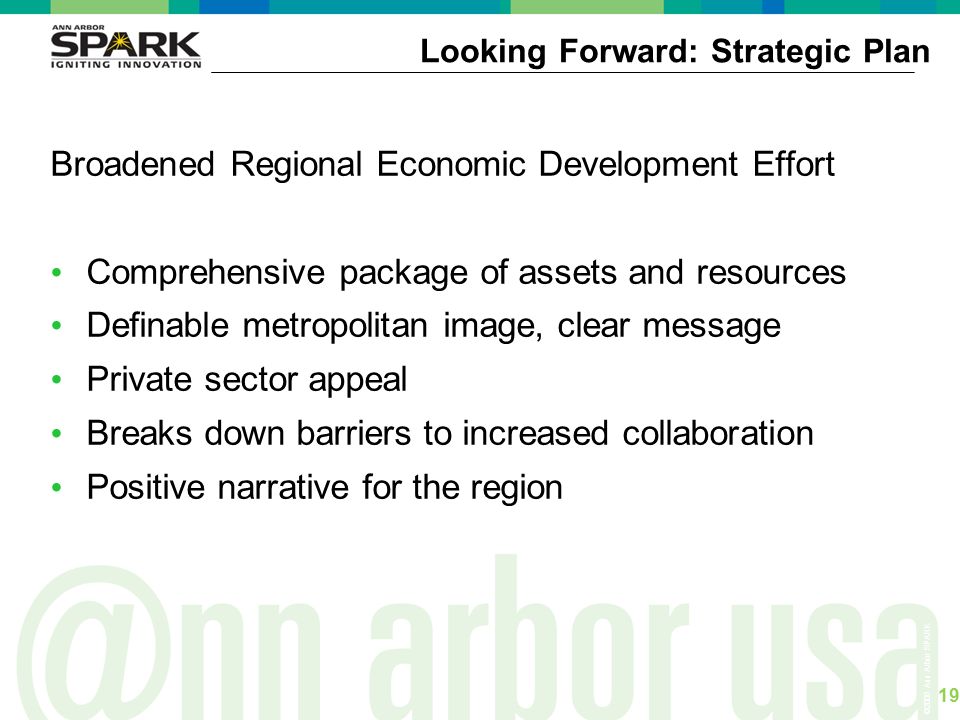 ©2006 Ann Arbor SPARK Broadened Regional Economic Development Effort Comprehensive package of assets and resources Definable metropolitan image, clear message Private sector appeal Breaks down barriers to increased collaboration Positive narrative for the region Looking Forward: Strategic Plan 19