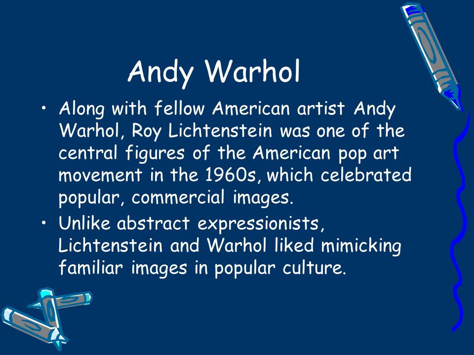 Andy Warhol Along with fellow American artist Andy Warhol, Roy Lichtenstein was one of the central figures of the American pop art movement in the 1960s, which celebrated popular, commercial images.