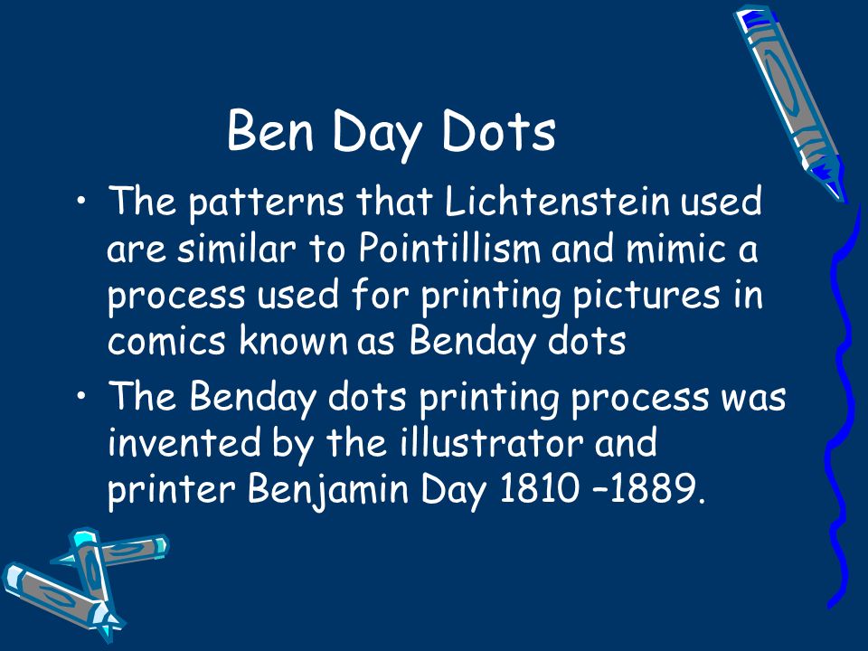 Ben Day Dots The patterns that Lichtenstein used are similar to Pointillism and mimic a process used for printing pictures in comics known as Benday dots The Benday dots printing process was invented by the illustrator and printer Benjamin Day 1810 –1889.