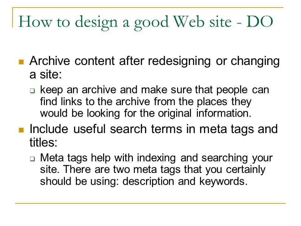 How to design a good Web site - DO Archive content after redesigning or changing a site:  keep an archive and make sure that people can find links to the archive from the places they would be looking for the original information.