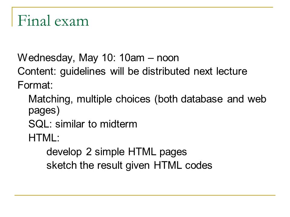 Final exam Wednesday, May 10: 10am – noon Content: guidelines will be distributed next lecture Format: Matching, multiple choices (both database and web pages) SQL: similar to midterm HTML: develop 2 simple HTML pages sketch the result given HTML codes