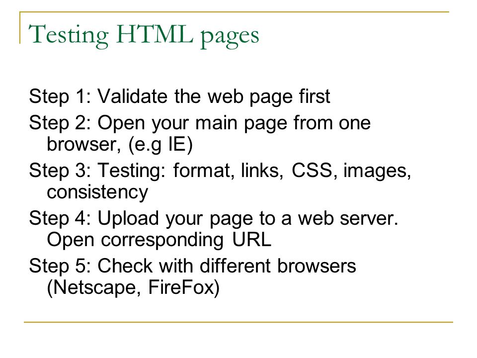 Testing HTML pages Step 1: Validate the web page first Step 2: Open your main page from one browser, (e.g IE) Step 3: Testing: format, links, CSS, images, consistency Step 4: Upload your page to a web server.