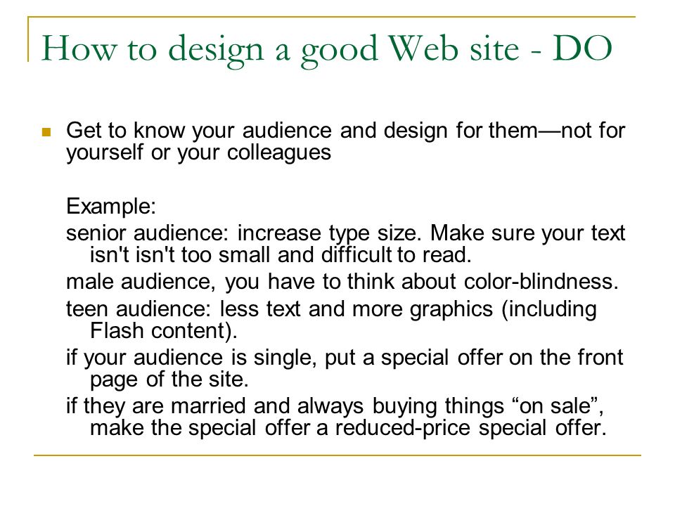 How to design a good Web site - DO Get to know your audience and design for them—not for yourself or your colleagues Example: senior audience: increase type size.