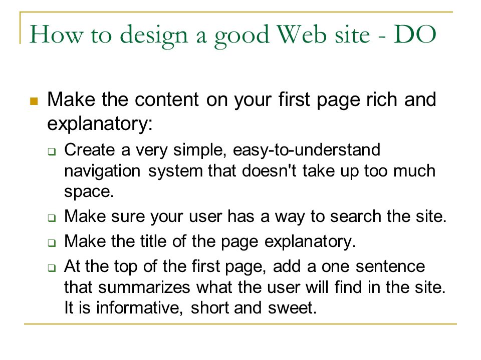How to design a good Web site - DO Make the content on your first page rich and explanatory:  Create a very simple, easy-to-understand navigation system that doesn t take up too much space.