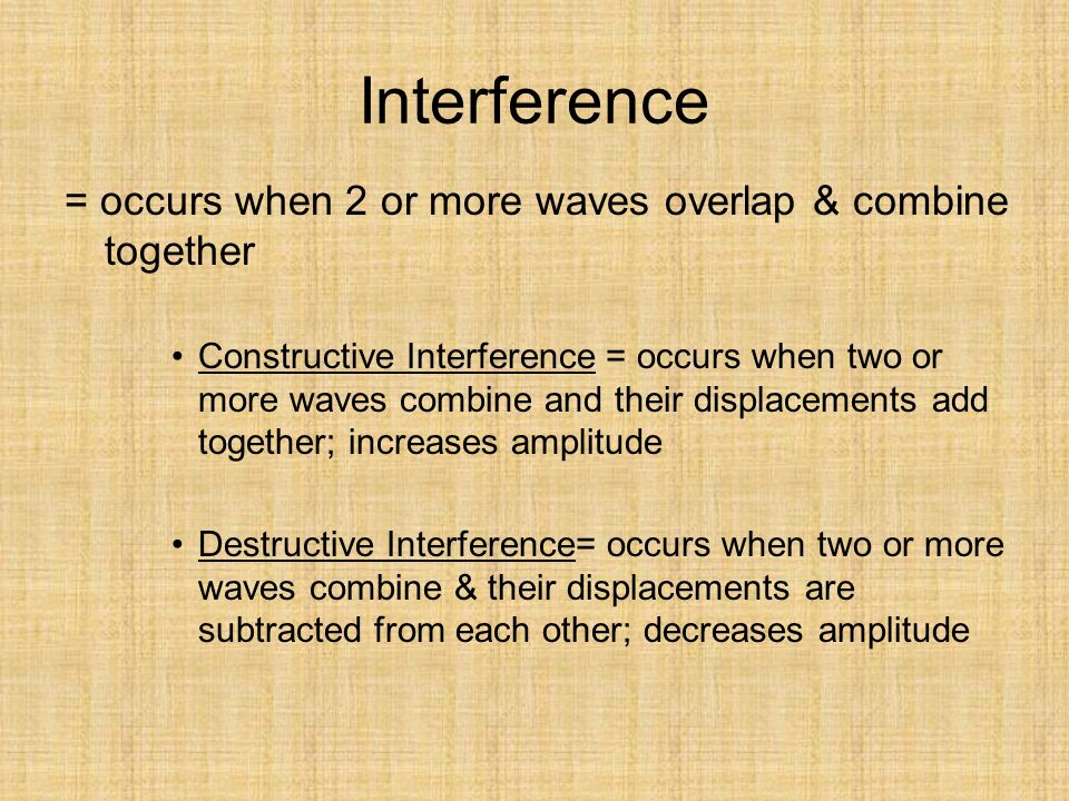 Interference = occurs when 2 or more waves overlap & combine together Constructive Interference = occurs when two or more waves combine and their displacements add together; increases amplitude Destructive Interference= occurs when two or more waves combine & their displacements are subtracted from each other; decreases amplitude