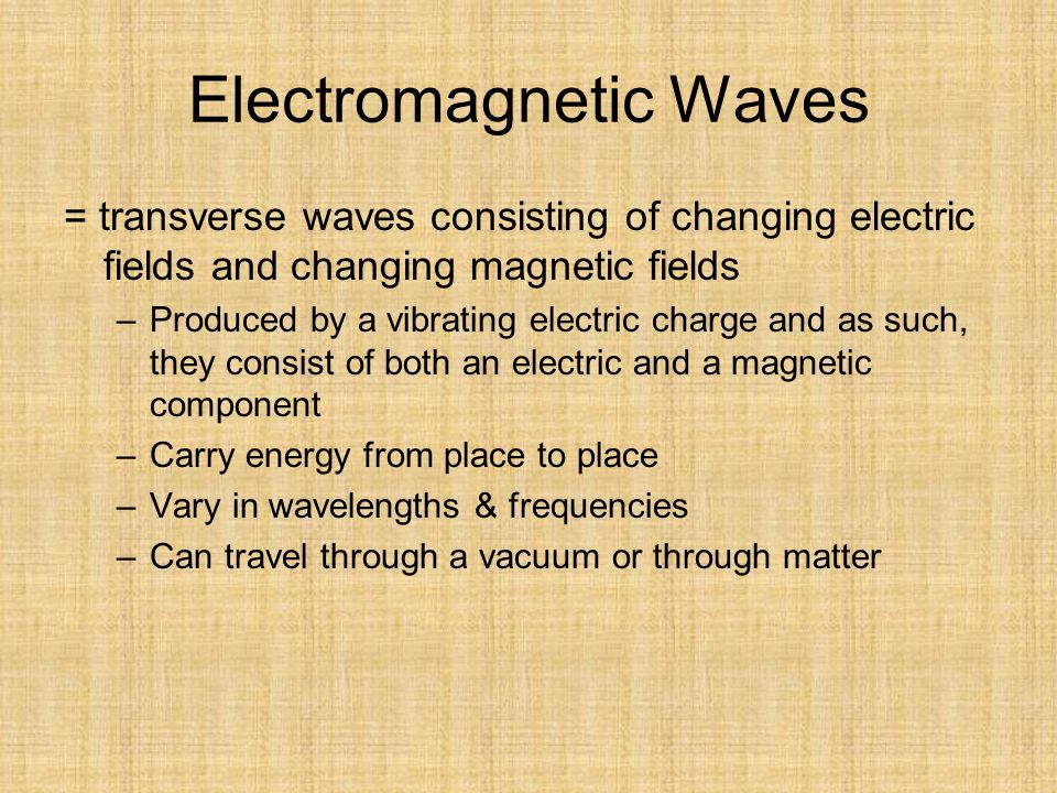 Electromagnetic Waves = transverse waves consisting of changing electric fields and changing magnetic fields –Produced by a vibrating electric charge and as such, they consist of both an electric and a magnetic component –Carry energy from place to place –Vary in wavelengths & frequencies –Can travel through a vacuum or through matter