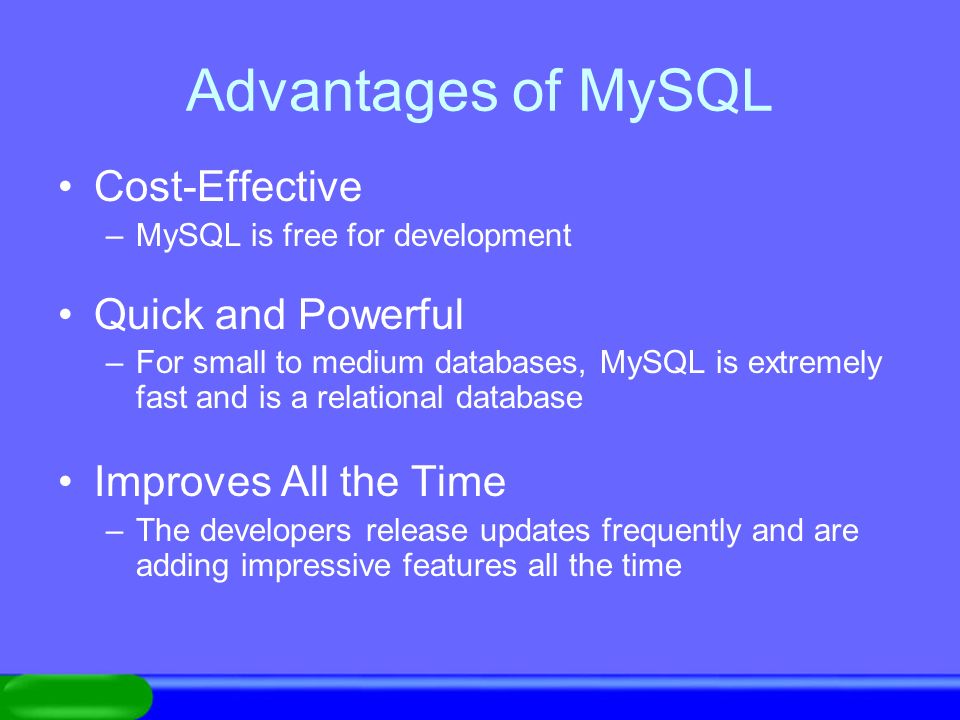 Advantages of MySQL Cost-Effective –MySQL is free for development Quick and Powerful –For small to medium databases, MySQL is extremely fast and is a relational database Improves All the Time –The developers release updates frequently and are adding impressive features all the time