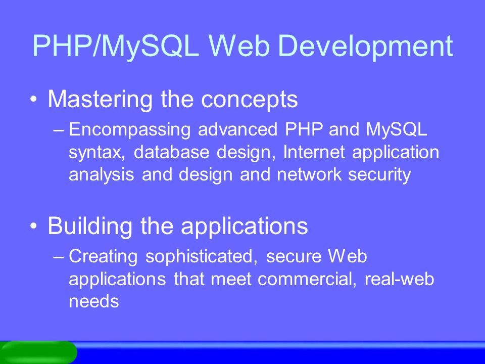 PHP/MySQL Web Development Mastering the concepts –Encompassing advanced PHP and MySQL syntax, database design, Internet application analysis and design and network security Building the applications –Creating sophisticated, secure Web applications that meet commercial, real-web needs