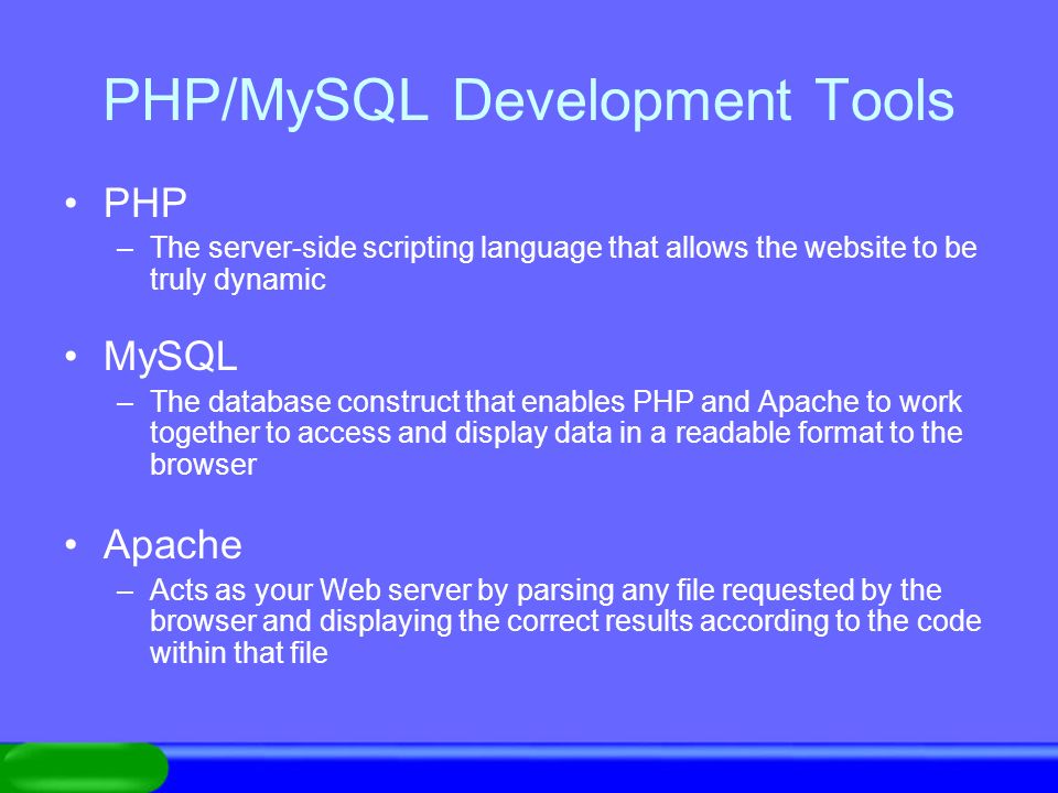 PHP/MySQL Development Tools PHP –The server-side scripting language that allows the website to be truly dynamic MySQL –The database construct that enables PHP and Apache to work together to access and display data in a readable format to the browser Apache –Acts as your Web server by parsing any file requested by the browser and displaying the correct results according to the code within that file