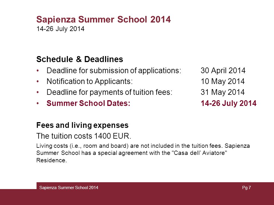 Sapienza Summer School 2014 Schedule & Deadlines Deadline for submission of applications: 30 April 2014 Notification to Applicants: 10 May 2014 Deadline for payments of tuition fees: 31 May 2014 Summer School Dates: July 2014 Fees and living expenses The tuition costs 1400 EUR.