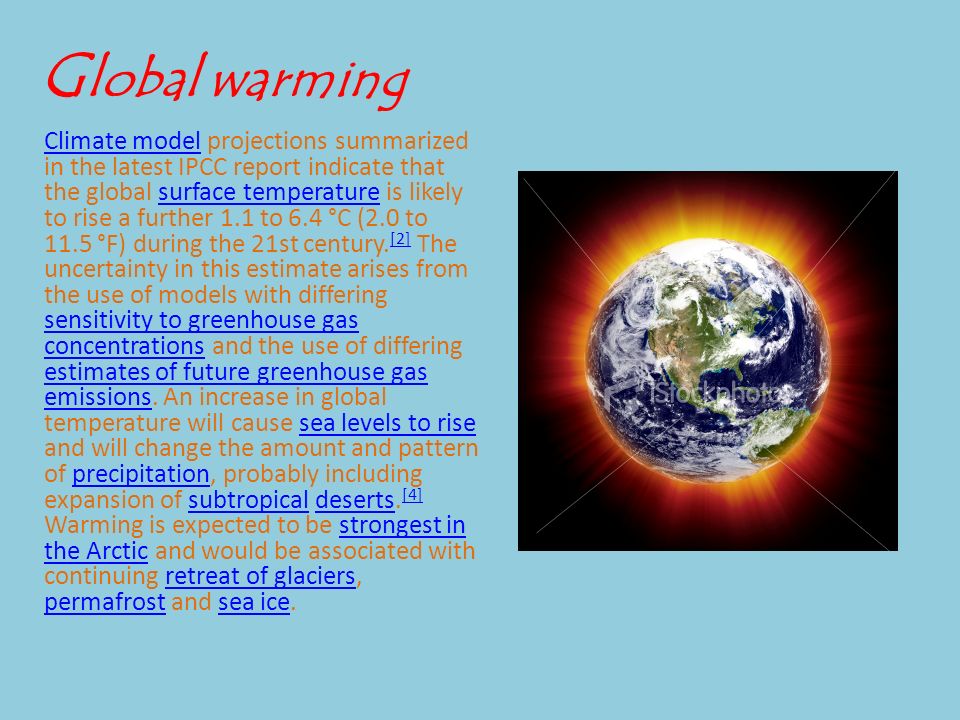 G lobal warming Climate modelClimate model projections summarized in the latest IPCC report indicate that the global surface temperature is likely to rise a further 1.1 to 6.4 °C (2.0 to 11.5 °F) during the 21st century.
