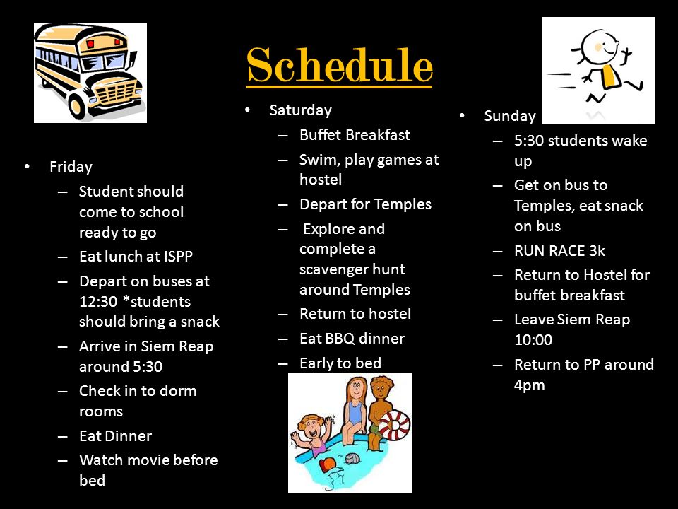 Schedule Friday – Student should come to school ready to go – Eat lunch at ISPP – Depart on buses at 12:30 *students should bring a snack – Arrive in Siem Reap around 5:30 – Check in to dorm rooms – Eat Dinner – Watch movie before bed Saturday – Buffet Breakfast – Swim, play games at hostel – Depart for Temples – Explore and complete a scavenger hunt around Temples – Return to hostel – Eat BBQ dinner – Early to bed Sunday – 5:30 students wake up – Get on bus to Temples, eat snack on bus – RUN RACE 3k – Return to Hostel for buffet breakfast – Leave Siem Reap 10:00 – Return to PP around 4pm