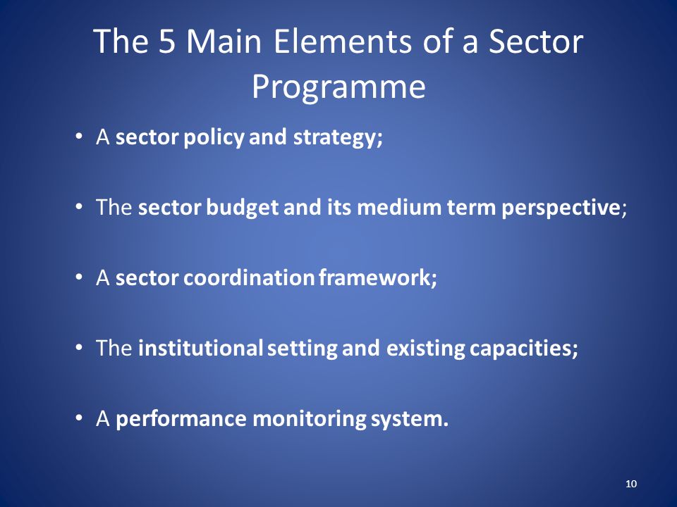 The 5 Main Elements of a Sector Programme A sector policy and strategy; The sector budget and its medium term perspective; A sector coordination framework; The institutional setting and existing capacities; A performance monitoring system.