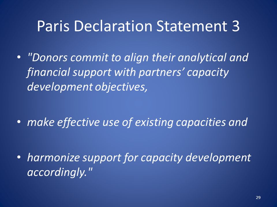 Paris Declaration Statement 3 Donors commit to align their analytical and financial support with partners’ capacity development objectives, make effective use of existing capacities and harmonize support for capacity development accordingly. 29