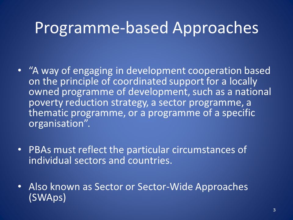Programme-based Approaches A way of engaging in development cooperation based on the principle of coordinated support for a locally owned programme of development, such as a national poverty reduction strategy, a sector programme, a thematic programme, or a programme of a specific organisation .