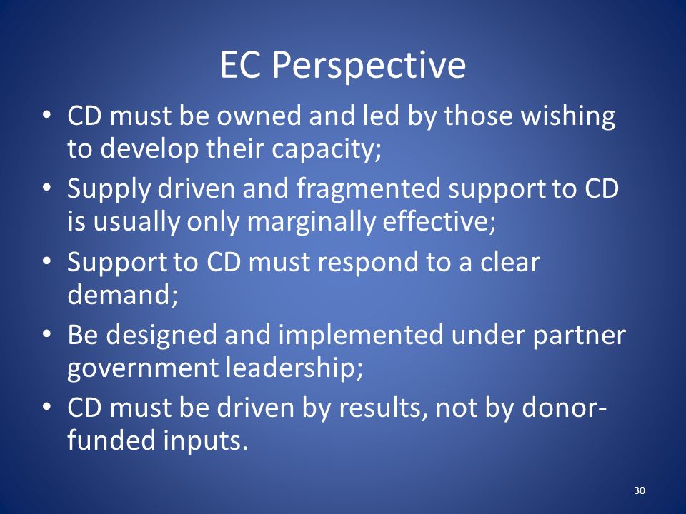 EC Perspective CD must be owned and led by those wishing to develop their capacity; Supply driven and fragmented support to CD is usually only marginally effective; Support to CD must respond to a clear demand; Be designed and implemented under partner government leadership; CD must be driven by results, not by donor- funded inputs.