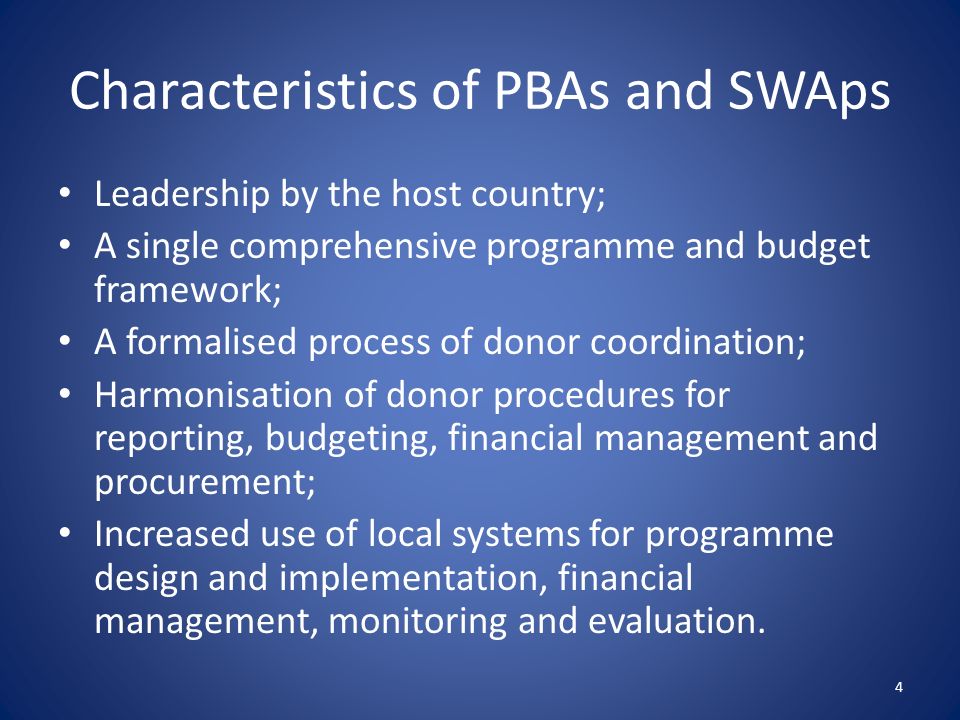 Characteristics of PBAs and SWAps Leadership by the host country; A single comprehensive programme and budget framework; A formalised process of donor coordination; Harmonisation of donor procedures for reporting, budgeting, financial management and procurement; Increased use of local systems for programme design and implementation, financial management, monitoring and evaluation.