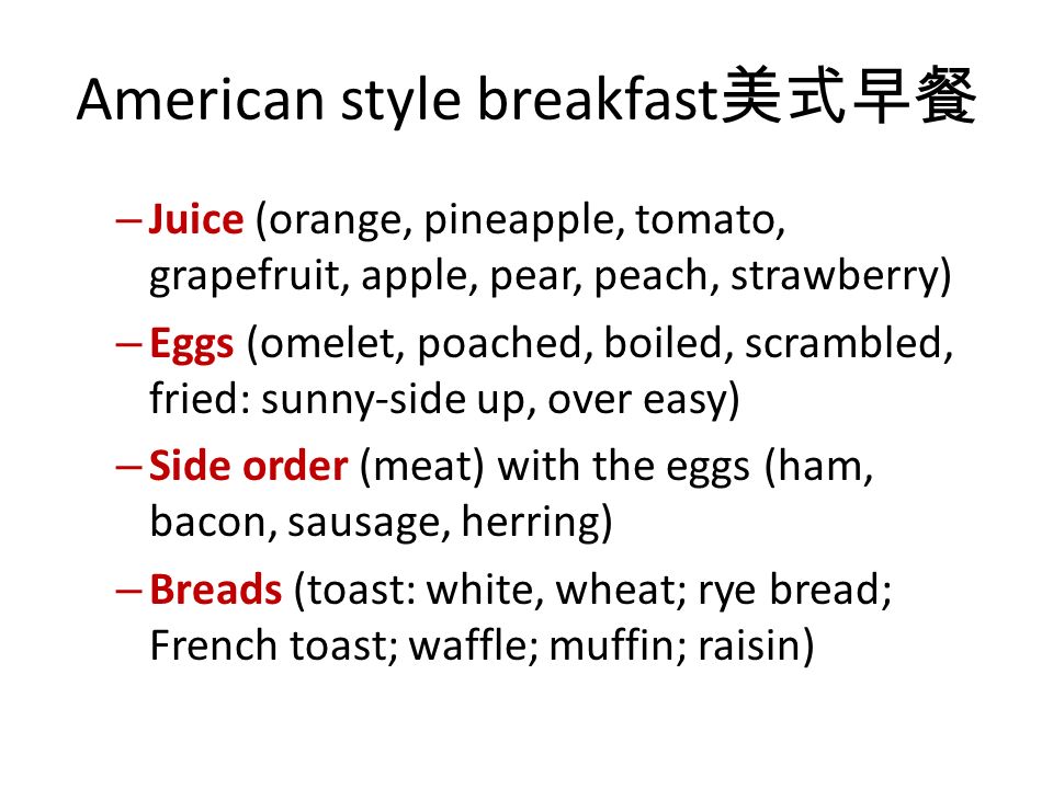 American style breakfast 美式早餐 – Juice (orange, pineapple, tomato, grapefruit, apple, pear, peach, strawberry) – Eggs (omelet, poached, boiled, scrambled, fried: sunny-side up, over easy) – Side order (meat) with the eggs (ham, bacon, sausage, herring) – Breads (toast: white, wheat; rye bread; French toast; waffle; muffin; raisin)