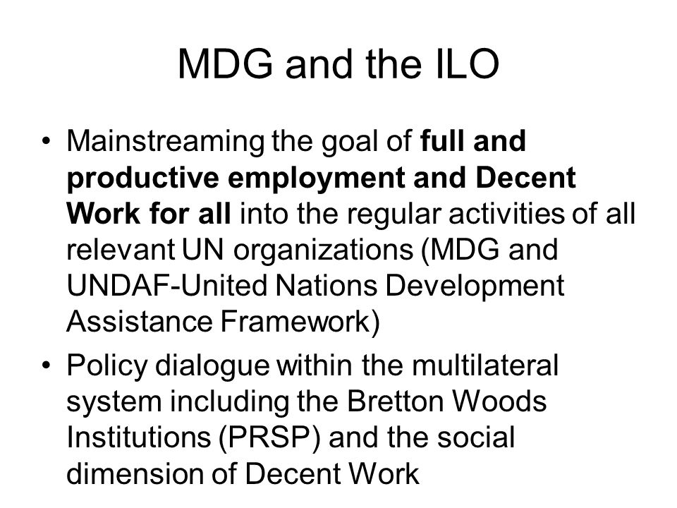 MDG and the ILO Mainstreaming the goal of full and productive employment and Decent Work for all into the regular activities of all relevant UN organizations (MDG and UNDAF-United Nations Development Assistance Framework) Policy dialogue within the multilateral system including the Bretton Woods Institutions (PRSP) and the social dimension of Decent Work