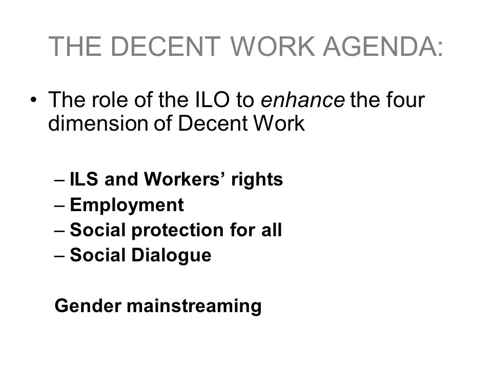 THE DECENT WORK AGENDA: The role of the ILO to enhance the four dimension of Decent Work –ILS and Workers’ rights –Employment –Social protection for all –Social Dialogue Gender mainstreaming