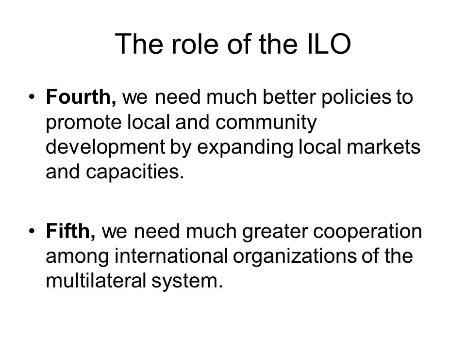 The role of the ILO Fourth, we need much better policies to promote local and community development by expanding local markets and capacities.