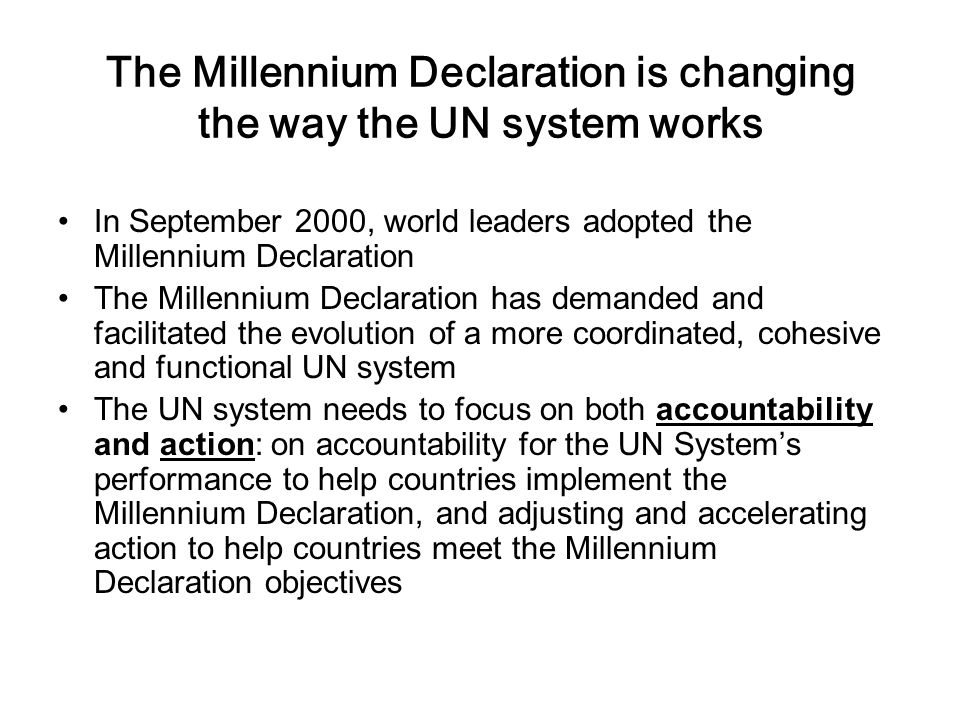 The Millennium Declaration is changing the way the UN system works In September 2000, world leaders adopted the Millennium Declaration The Millennium Declaration has demanded and facilitated the evolution of a more coordinated, cohesive and functional UN system The UN system needs to focus on both accountability and action: on accountability for the UN System’s performance to help countries implement the Millennium Declaration, and adjusting and accelerating action to help countries meet the Millennium Declaration objectives