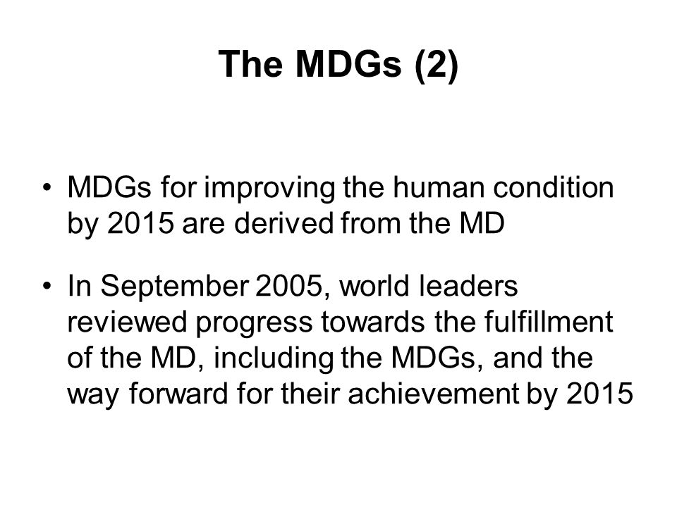 The MDGs (2) MDGs for improving the human condition by 2015 are derived from the MD In September 2005, world leaders reviewed progress towards the fulfillment of the MD, including the MDGs, and the way forward for their achievement by 2015