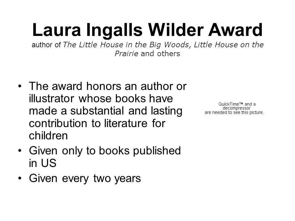 Laura Ingalls Wilder Award author of The Little House in the Big Woods, Little House on the Prairie and others The award honors an author or illustrator whose books have made a substantial and lasting contribution to literature for children Given only to books published in US Given every two years