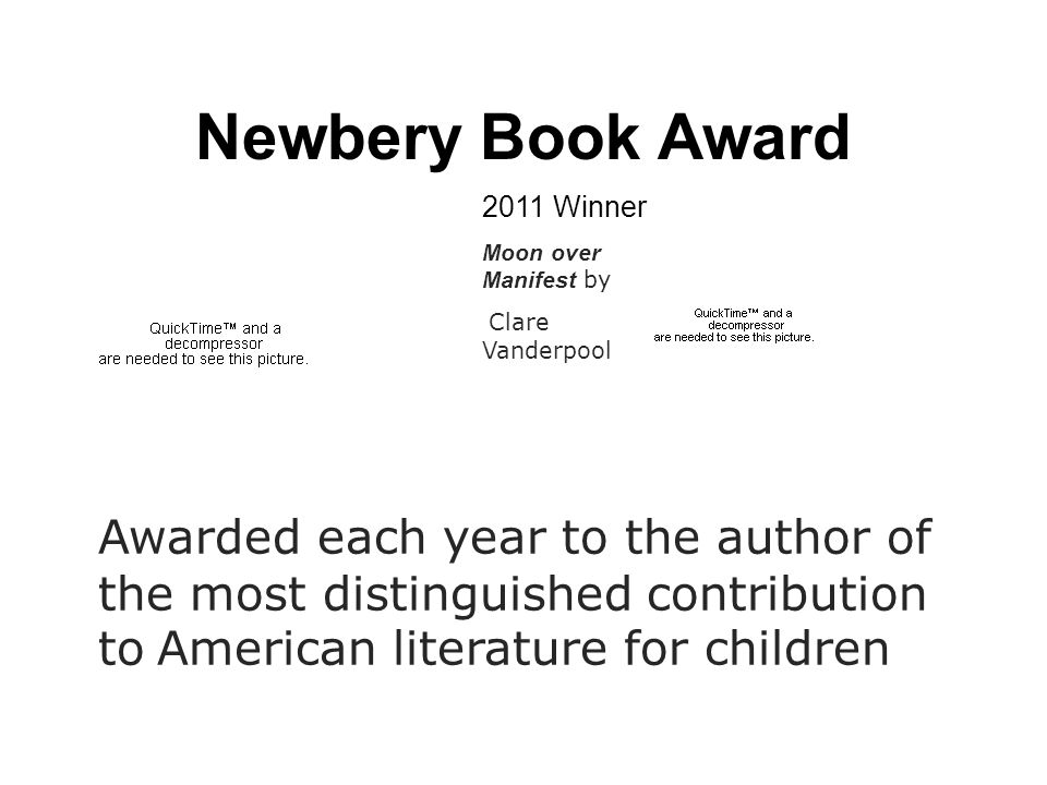 Newbery Book Award Awarded each year to the author of the most distinguished contribution to American literature for children 2011 Winner Moon over Manifest by Clare Vanderpool