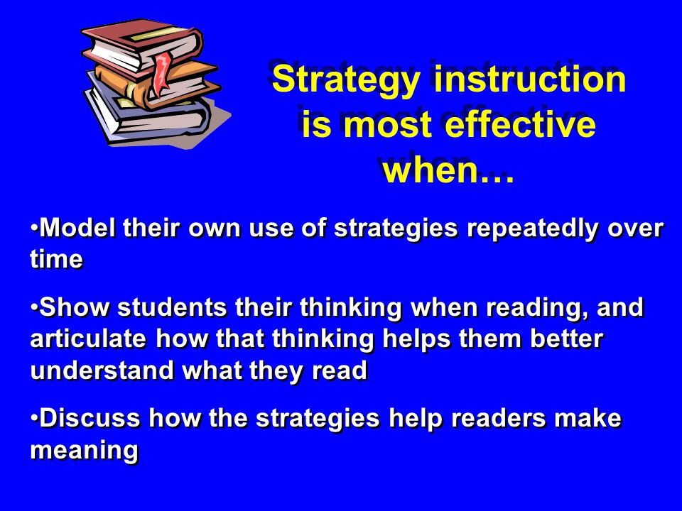 Model their own use of strategies repeatedly over time Show students their thinking when reading, and articulate how that thinking helps them better understand what they read Discuss how the strategies help readers make meaning Model their own use of strategies repeatedly over time Show students their thinking when reading, and articulate how that thinking helps them better understand what they read Discuss how the strategies help readers make meaning Strategy instruction is most effective when…