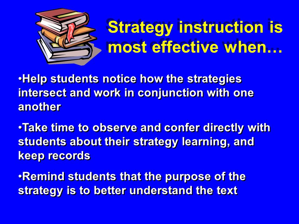 Help students notice how the strategies intersect and work in conjunction with one another Take time to observe and confer directly with students about their strategy learning, and keep records Remind students that the purpose of the strategy is to better understand the text Help students notice how the strategies intersect and work in conjunction with one another Take time to observe and confer directly with students about their strategy learning, and keep records Remind students that the purpose of the strategy is to better understand the text Strategy instruction is most effective when…