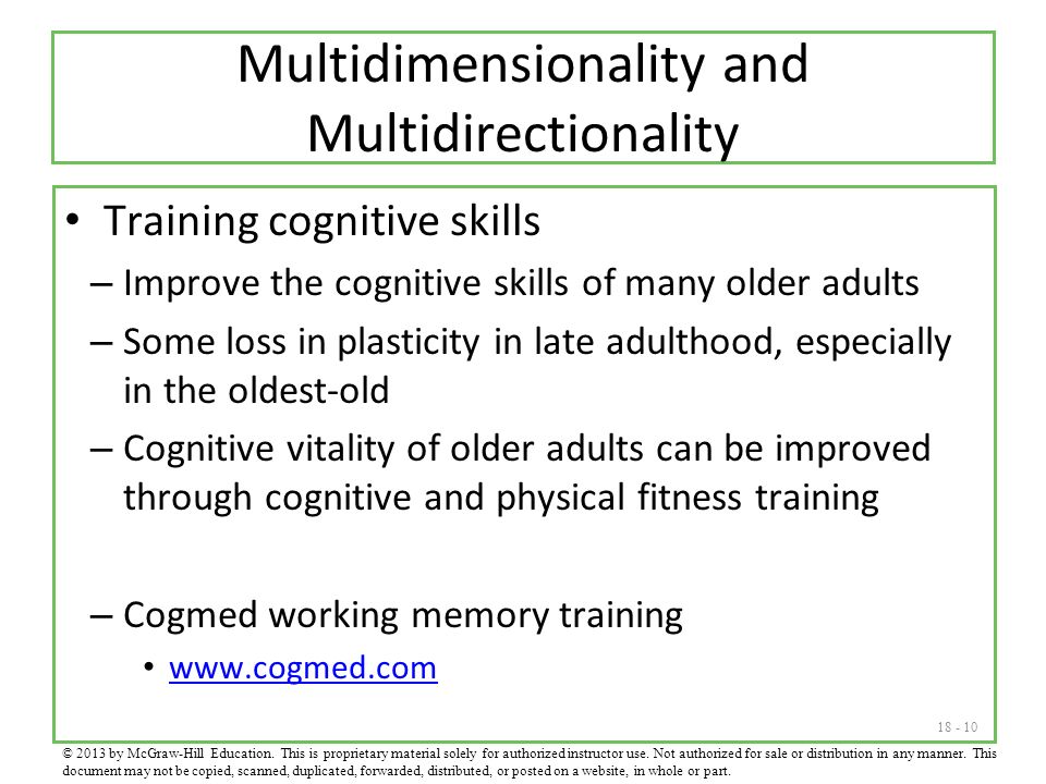 Multidimensionality and Multidirectionality Training cognitive skills – Improve the cognitive skills of many older adults – Some loss in plasticity in late adulthood, especially in the oldest-old – Cognitive vitality of older adults can be improved through cognitive and physical fitness training – Cogmed working memory training   © 2013 by McGraw-Hill Education.
