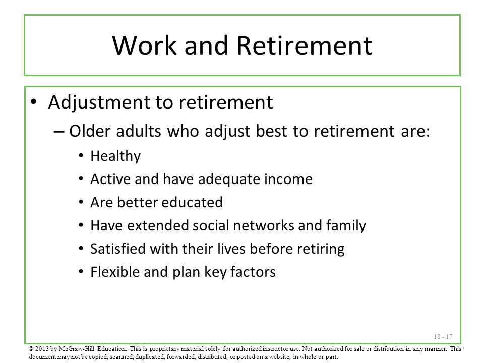 Work and Retirement Adjustment to retirement – Older adults who adjust best to retirement are: Healthy Active and have adequate income Are better educated Have extended social networks and family Satisfied with their lives before retiring Flexible and plan key factors © 2013 by McGraw-Hill Education.