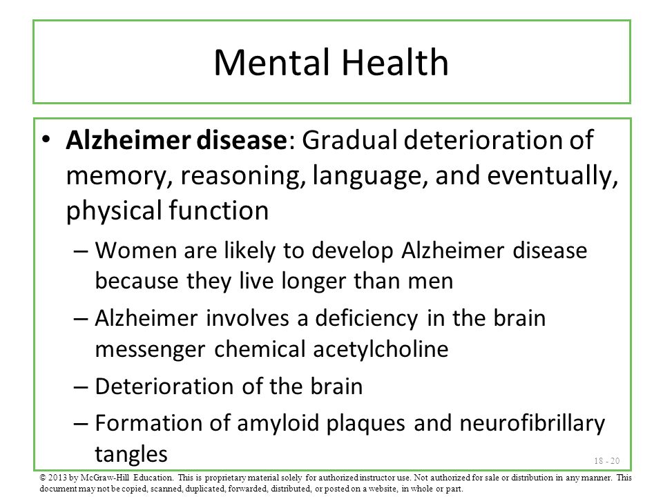 Mental Health Alzheimer disease: Gradual deterioration of memory, reasoning, language, and eventually, physical function – Women are likely to develop Alzheimer disease because they live longer than men – Alzheimer involves a deficiency in the brain messenger chemical acetylcholine – Deterioration of the brain – Formation of amyloid plaques and neurofibrillary tangles © 2013 by McGraw-Hill Education.