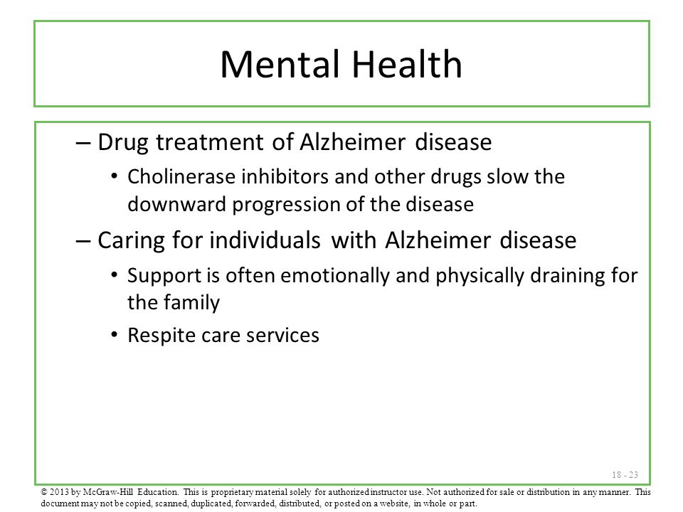 Mental Health – Drug treatment of Alzheimer disease Cholinerase inhibitors and other drugs slow the downward progression of the disease – Caring for individuals with Alzheimer disease Support is often emotionally and physically draining for the family Respite care services © 2013 by McGraw-Hill Education.