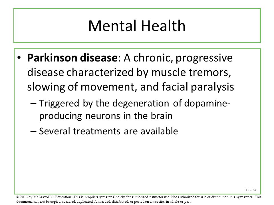 Mental Health Parkinson disease: A chronic, progressive disease characterized by muscle tremors, slowing of movement, and facial paralysis – Triggered by the degeneration of dopamine- producing neurons in the brain – Several treatments are available © 2013 by McGraw-Hill Education.
