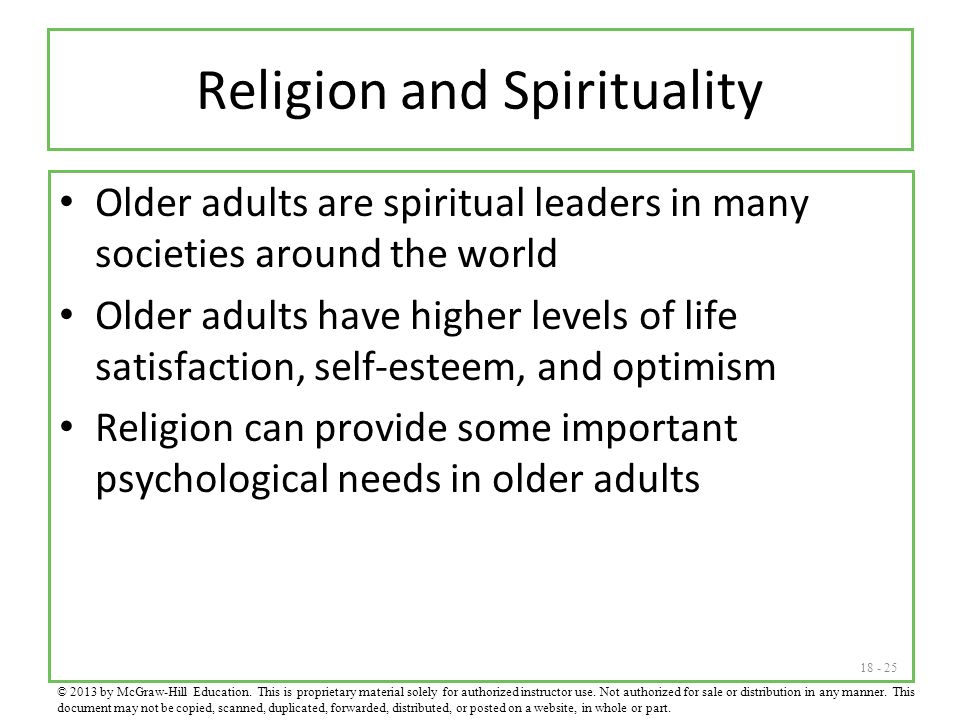 Religion and Spirituality Older adults are spiritual leaders in many societies around the world Older adults have higher levels of life satisfaction, self-esteem, and optimism Religion can provide some important psychological needs in older adults © 2013 by McGraw-Hill Education.