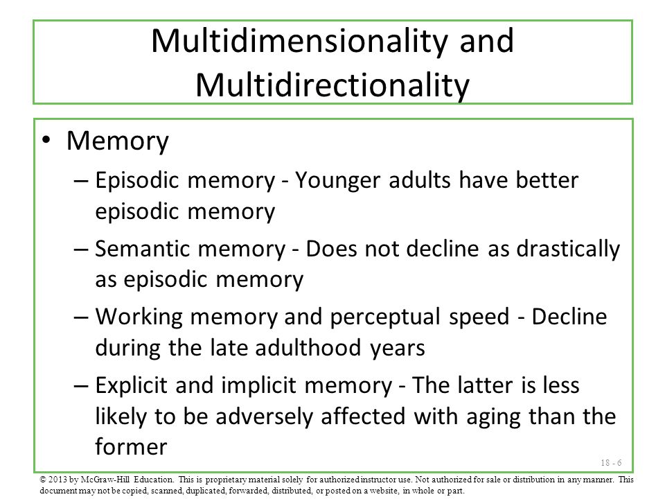 Multidimensionality and Multidirectionality Memory – Episodic memory - Younger adults have better episodic memory – Semantic memory - Does not decline as drastically as episodic memory – Working memory and perceptual speed - Decline during the late adulthood years – Explicit and implicit memory - The latter is less likely to be adversely affected with aging than the former © 2013 by McGraw-Hill Education.