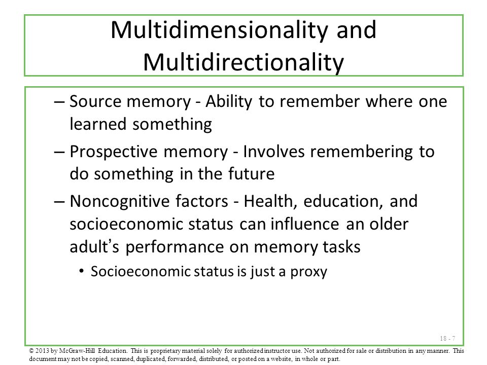 Multidimensionality and Multidirectionality – Source memory - Ability to remember where one learned something – Prospective memory - Involves remembering to do something in the future – Noncognitive factors - Health, education, and socioeconomic status can influence an older adult’s performance on memory tasks Socioeconomic status is just a proxy © 2013 by McGraw-Hill Education.